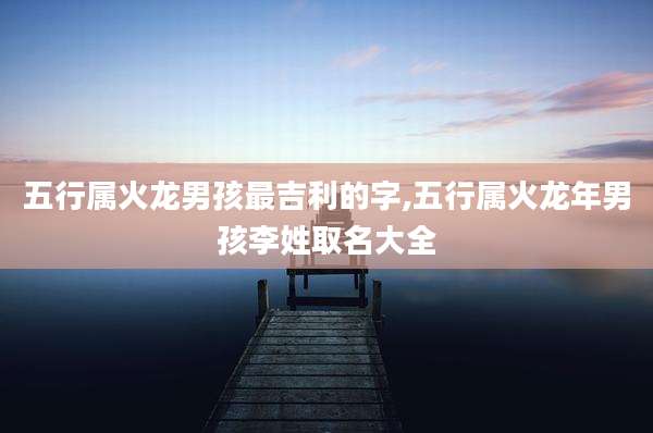 五行属火龙男孩最吉利的字,五行属火龙年男孩李姓取名大全