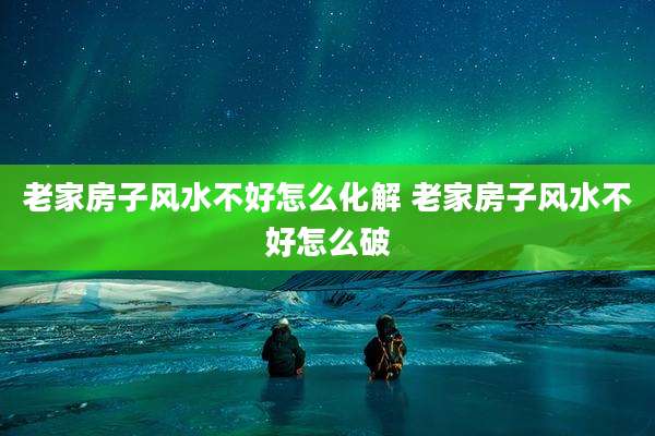 老家房子风水不好怎么化解 老家房子风水不好怎么破