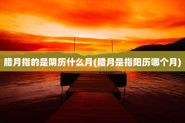 腊月指的是阴历什么月(腊月是指阳历哪个月)