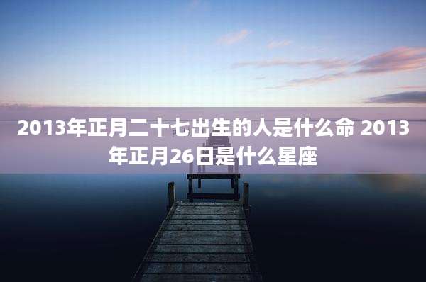 2013年正月二十七出生的人是什么命 2013年正月26日是什么星座