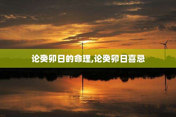论癸卯日的命理,论癸卯日喜忌