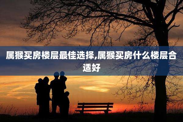 属猴买房楼层最佳选择,属猴买房什么楼层合适好