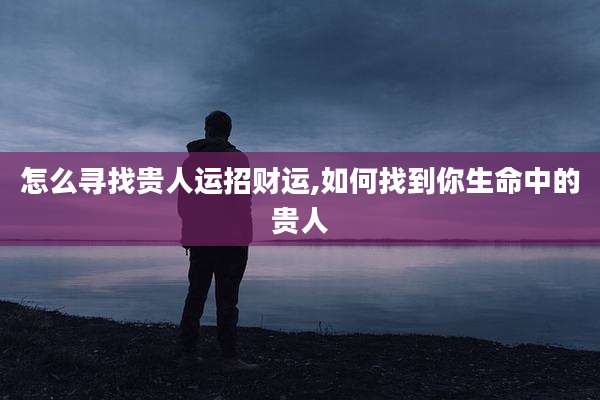 怎么寻找贵人运招财运,如何找到你生命中的贵人