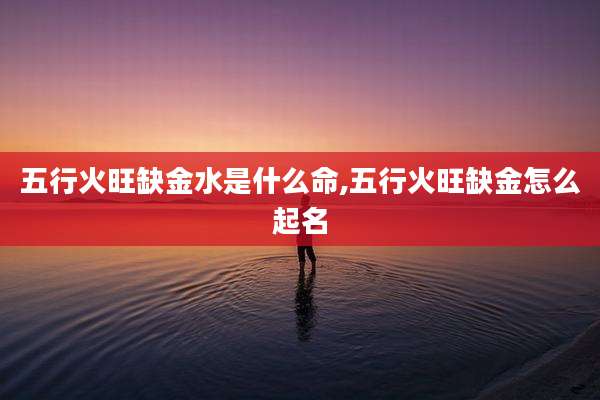五行火旺缺金水是什么命,五行火旺缺金怎么起名