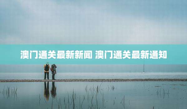 澳门通关最新新闻 澳门通关最新通知