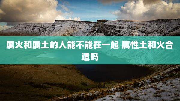 属火和属土的人能不能在一起 属性土和火合适吗