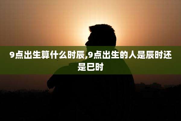 9点出生算什么时辰,9点出生的人是辰时还是巳时