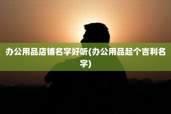 办公用品店铺名字好听(办公用品起个吉利名字)