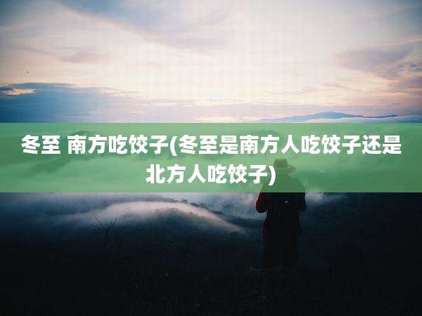 冬至 南方吃饺子(冬至是南方人吃饺子还是北方人吃饺子)