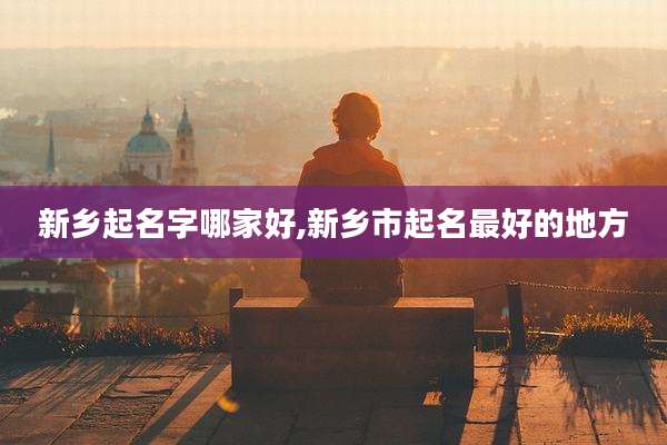 新乡起名字哪家好,新乡市起名最好的地方