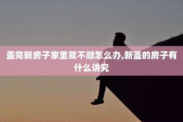 盖完新房子家里就不顺怎么办,新盖的房子有什么讲究