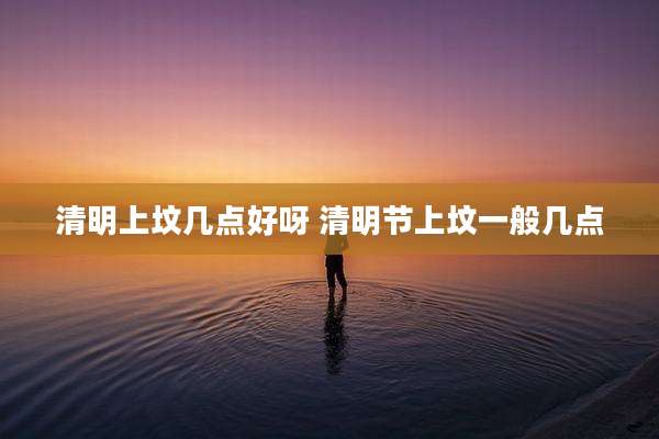 清明上坟几点好呀 清明节上坟一般几点