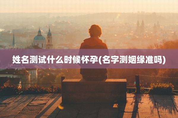 姓名测试什么时候怀孕(名字测姻缘准吗)
