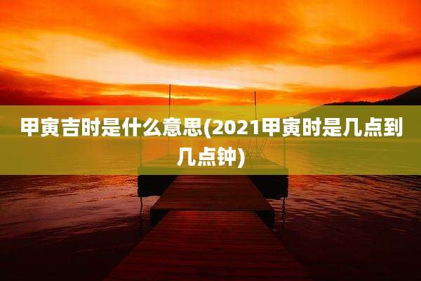甲寅吉时是什么意思(2021甲寅时是几点到几点钟)