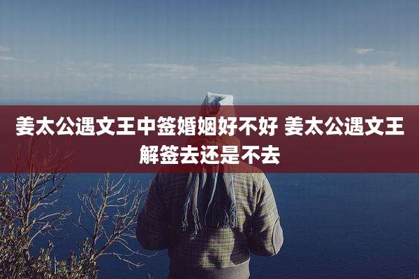 姜太公遇文王中签婚姻好不好 姜太公遇文王解签去还是不去