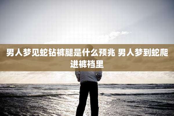 男人梦见蛇钻裤腿是什么预兆 男人梦到蛇爬进裤裆里