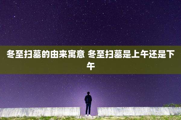 冬至扫墓的由来寓意 冬至扫墓是上午还是下午