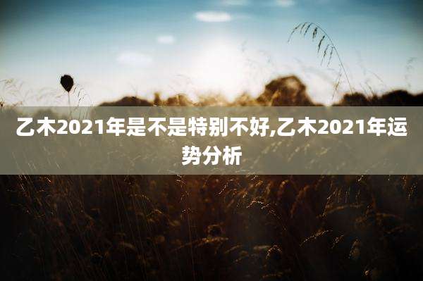 乙木2021年是不是特别不好,乙木2021年运势分析