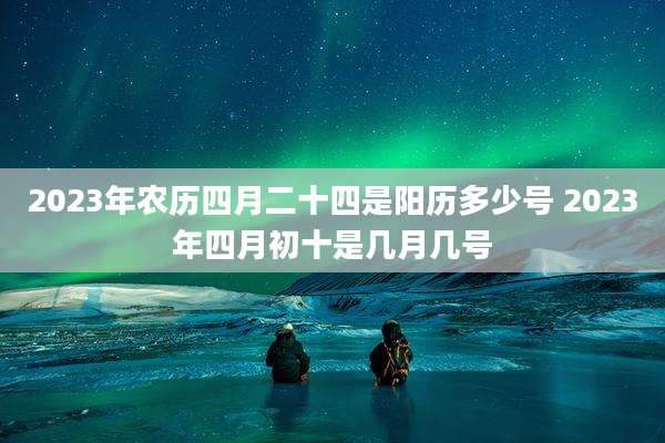 2023年农历四月二十四是阳历多少号 2023年四月初十是几月几号