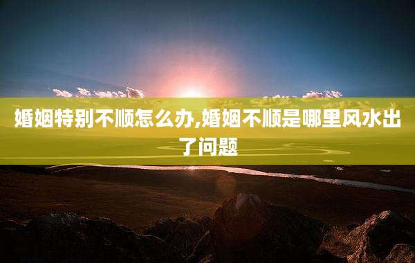 婚姻特别不顺怎么办,婚姻不顺是哪里风水出了问题