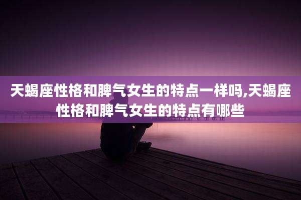 天蝎座性格和脾气女生的特点一样吗,天蝎座性格和脾气女生的特点有哪些
