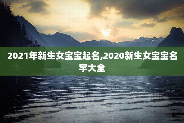 2021年新生女宝宝起名,2020新生女宝宝名字大全