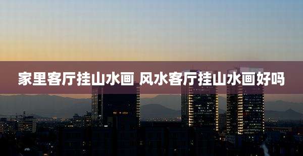 家里客厅挂山水画 风水客厅挂山水画好吗