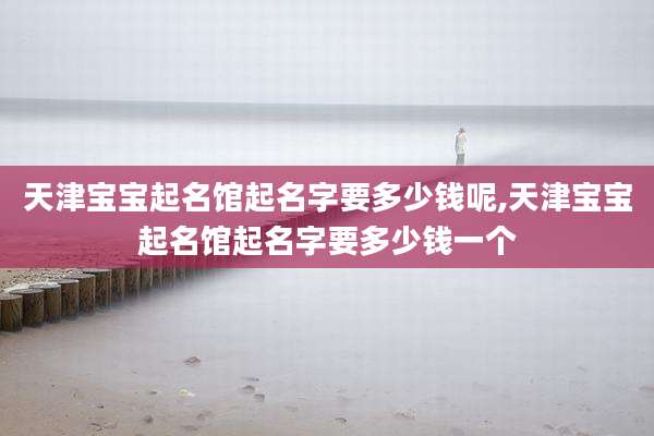 天津宝宝起名馆起名字要多少钱呢,天津宝宝起名馆起名字要多少钱一个