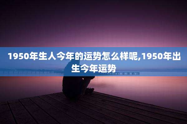 1950年生人今年的运势怎么样呢,1950年出生今年运势