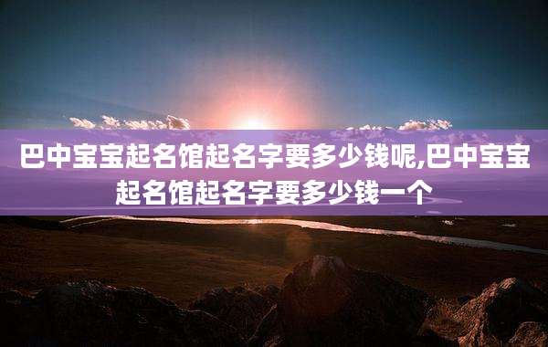 巴中宝宝起名馆起名字要多少钱呢,巴中宝宝起名馆起名字要多少钱一个