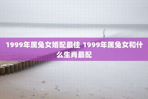 1999年属兔女婚配最佳 1999年属兔女和什么生肖最配