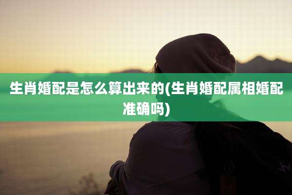 生肖婚配是怎么算出来的(生肖婚配属相婚配准确吗)