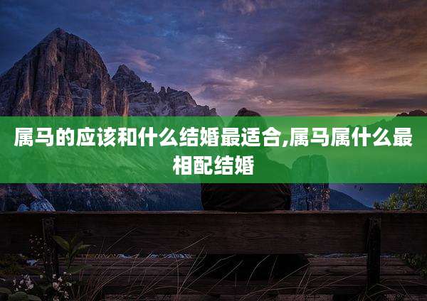 属马的应该和什么结婚最适合,属马属什么最相配结婚