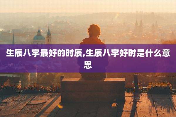 生辰八字最好的时辰,生辰八字好时是什么意思