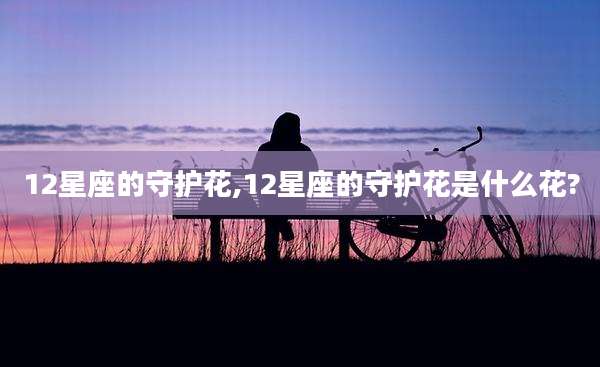 12星座的守护花,12星座的守护花是什么花?