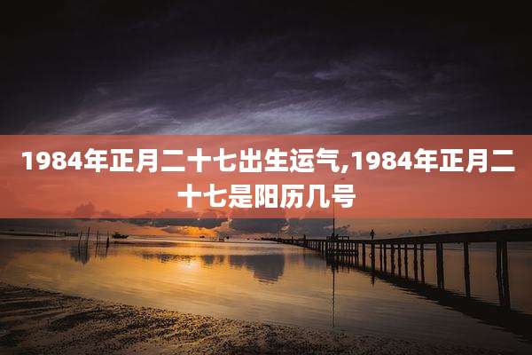 1984年正月二十七出生运气,1984年正月二十七是阳历几号