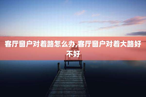 客厅窗户对着路怎么办,客厅窗户对着大路好不好