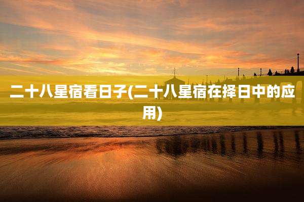 二十八星宿看日子(二十八星宿在择日中的应用)