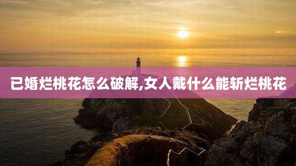 已婚烂桃花怎么破解,女人戴什么能斩烂桃花