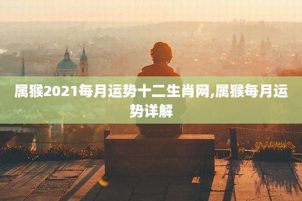 属猴2021每月运势十二生肖网,属猴每月运势详解