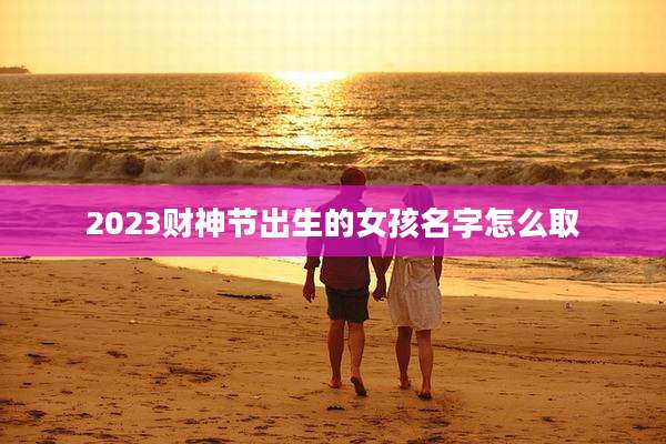 2023财神节出生的女孩名字怎么取