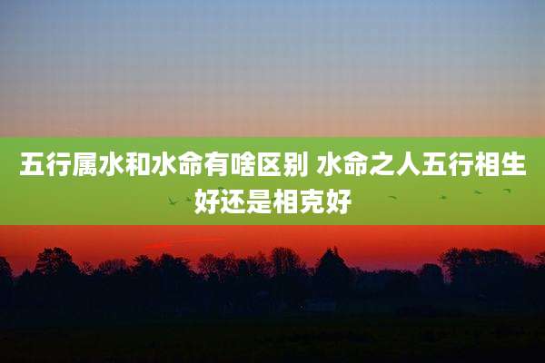 五行属水和水命有啥区别 水命之人五行相生好还是相克好