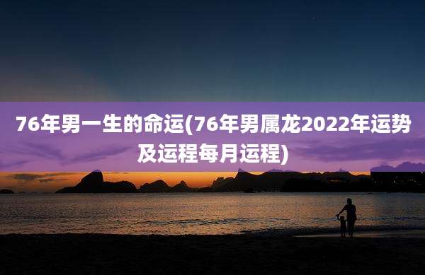 76年男一生的命运(76年男属龙2022年运势及运程每月运程)
