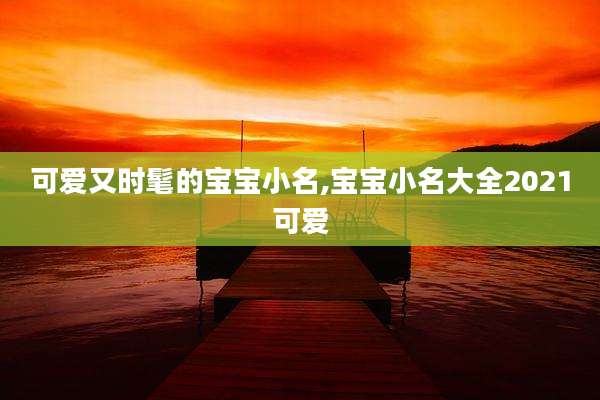 可爱又时髦的宝宝小名,宝宝小名大全2021可爱