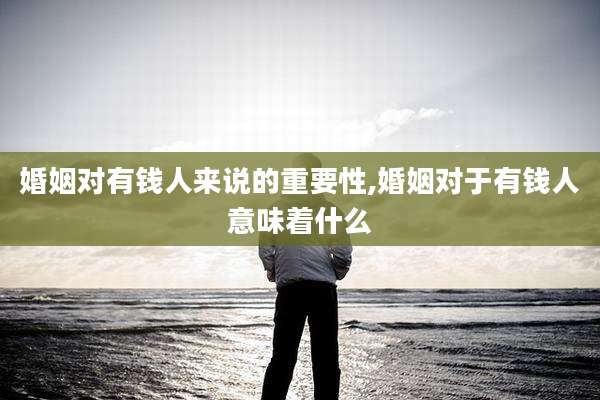 婚姻对有钱人来说的重要性,婚姻对于有钱人意味着什么