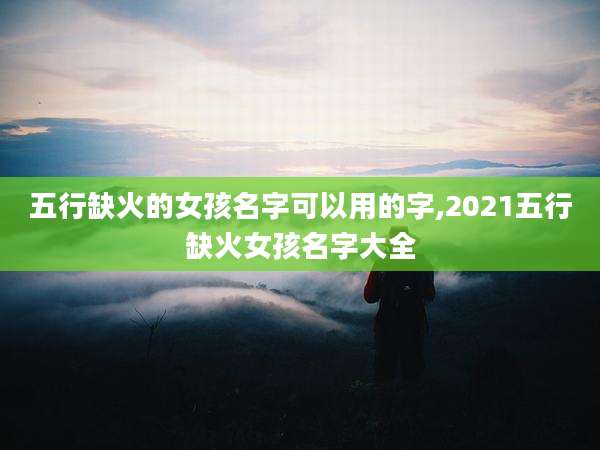 五行缺火的女孩名字可以用的字,2021五行缺火女孩名字大全