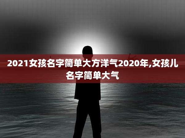 2021女孩名字简单大方洋气2020年,女孩儿名字简单大气