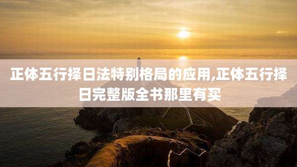 正体五行择日法特别格局的应用,正体五行择日完整版全书那里有买