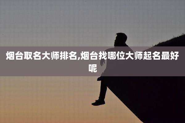 烟台取名大师排名,烟台找哪位大师起名最好呢