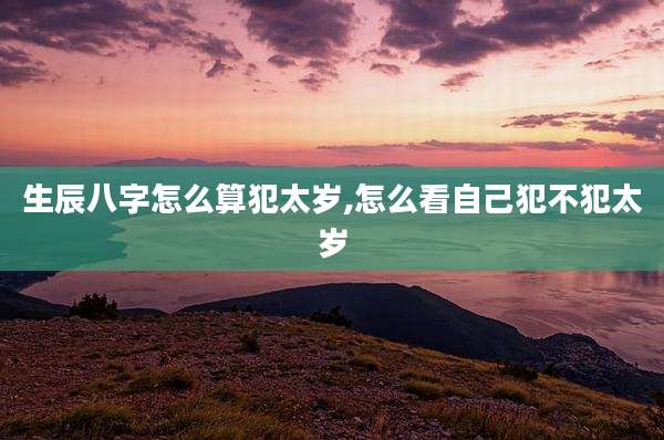 生辰八字怎么算犯太岁,怎么看自己犯不犯太岁